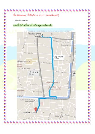  
 
ชื่อ Slideshare ที่ใช้ในวิชา ง 33201 (คอมพิวเตอร์)
: pantida44027
แผนที่ไปบ้านเริ่มจากโรงเรียนยุพราชวิทยาลัย
 