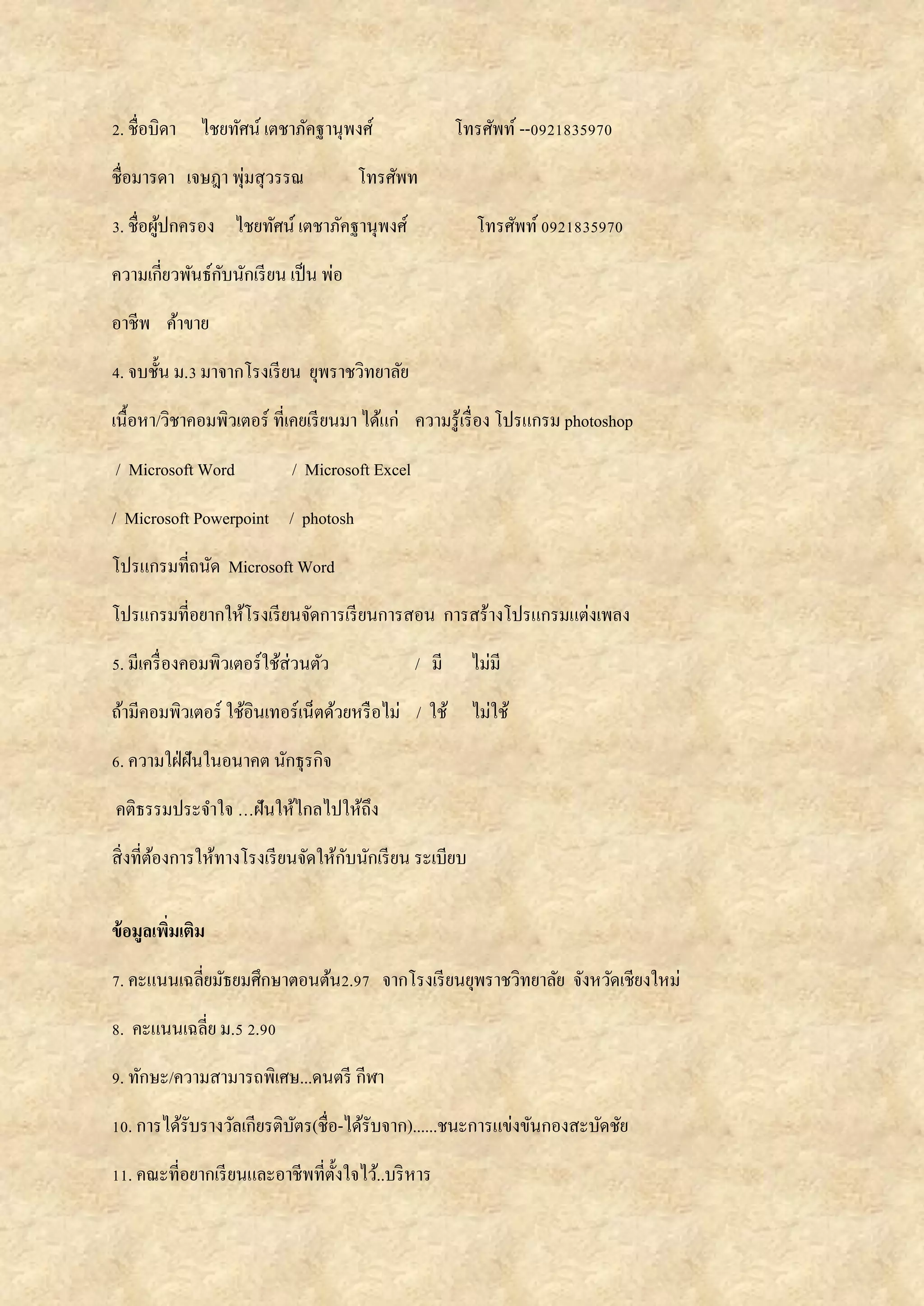 2. ชื่อบิดา ไชยทัศน์ เตชาภัคฐานุพงศ์ โทรศัพท์ --0921835970
ชื่อมารดา เจษฎา พุ่มสุวรรณ โทรศัพท
3. ชื่อผู้ปกครอง ไชยทัศน์ เตชาภัคฐานุพงศ์ โทรศัพท์0921835970
ความเกี่ยวพันธ์กับนักเรียน เป็น พ่อ
อาชีพ ค้าขาย
4. จบชั้น ม.3 มาจากโรงเรียน ยุพราชวิทยาลัย
เนื้อหา/วิชาคอมพิวเตอร์ ที่เคยเรียนมา ได้แก่ ความรู้เรื่อง โปรแกรม photoshop
/ Microsoft Word / Microsoft Excel
/ Microsoft Powerpoint / photosh
โปรแกรมที่ถนัด Microsoft Word
โปรแกรมที่อยากให้โรงเรียนจัดการเรียนการสอน การสร้างโปรแกรมแต่งเพลง
5. มีเครื่องคอมพิวเตอร์ใช้ส่วนตัว / มี ไม่มี
ถ้ามีคอมพิวเตอร์ ใช้อินเทอร์เน็ตด้วยหรือไม่ / ใช้ ไม่ใช้
6. ความใฝ่ฝันในอนาคต นักธุรกิจ
คติธรรมประจาใจ …ฝันให้ไกลไปให้ถึง
สิ่งที่ต้องการให้ทางโรงเรียนจัดให้กับนักเรียน ระเบียบ
ข้อมูลเพิ่มเติม
7. คะแนนเฉลี่ยมัธยมศึกษาตอนต้น2.97 จากโรงเรียนยุพราชวิทยาลัย จังหวัดเชียงใหม่
8. คะแนนเฉลี่ย ม.5 2.90
9. ทักษะ/ความสามารถพิเศษ...ดนตรี กีฬา
10. การได้รับรางวัลเกียรติบัตร(ชื่อ-ได้รับจาก)......ชนะการแข่งขันกองสะบัดชัย
11. คณะที่อยากเรียนและอาชีพที่ตั้งใจไว้..บริหาร
 