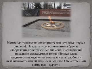 Мемориал торжественно открыт 9 мая 1975 года (первая
очередь). На гранитном возвышении в бронзе
изображены приспущенные знамена, ниспадающие
тяжелыми складками, и текст: «Вечная слава
владимирцам, отдавшим жизнь за честь, свободу и
независимость нашей Родины в Великой Отечественной
войне 1941 - 1945 гг.»
 