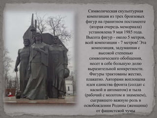 Символическая скульптурная
композиция из трех бронзовых
фигур на гранитном постаменте
(вторая очередь мемориала)
установлена 9 мая 1985 года.
Высота фигур - около 5 метров,
всей композиции - 7 метров! Эта
композиция, задуманная с
высокой степенью
символического обобщения,
несет в себе большую долю
выразительной конкретности.
Фигуры трактованы жестко,
плакатно. Авторами воплощена
идея единства фронта (солдат с
каской и автоматом) и тыла
(рабочий с молотом и знаменем),
сыгравшего важную роль в
освобождении Родины (женщина)
от фашистской чумы
 