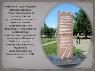 9 мая 1985 года к 40-летию
Победы в Великой
Отечественной войне на
площади победы
установлена стела в честь
воинских частей
сформированных во
Владимире. Стела является
составляющей
архитектурного оформления
мемориала на Площади
Победы и содержит
перечисление 9 воинских
соединений,
сформированных во
Владимире в 1941 - 1942
годах
 