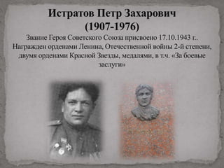 Истратов Петр Захарович
(1907-1976)
Звание Героя Советского Союза присвоено 17.10.1943 г..
Награжден орденами Ленина, Отечественной войны 2-й степени,
двумя орденами Красной Звезды, медалями, в т.ч. «За боевые
заслуги»
 