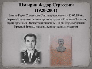 Шмырин Федор Сергеевич
(1920-2001)
Звание Героя Советского Союза присвоено ему 15.05.1946 г.
Награждён орденом Ленина, тремя орденами Красного Знамени,
двумя орденами Отечественной войны 1-й ст., двумя орденами
Красной Звезды, медалями, иностранным орденом
 
