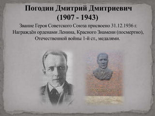 Погодин Дмитрий Дмитриевич
(1907 - 1943)
Звание Героя Советского Союза присвоено 31.12.1936 г.
Награждён орденами Ленина, Красного Знамени (посмертно),
Отечественной войны 1-й ст., медалями.
 