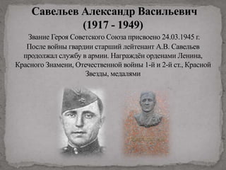 Савельев Александр Васильевич
(1917 - 1949)
Звание Героя Советского Союза присвоено 24.03.1945 г.
После войны гвардии старший лейтенант А.В. Савельев
продолжал службу в армии. Награждён орденами Ленина,
Красного Знамени, Отечественной войны 1-й и 2-й ст., Красной
Звезды, медалями
 