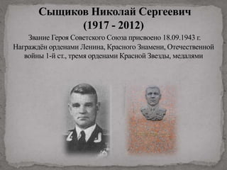 Сыщиков Николай Сергеевич
(1917 - 2012)
Звание Героя Советского Союза присвоено 18.09.1943 г.
Награждён орденами Ленина, Красного Знамени, Отечественной
войны 1-й ст., тремя орденами Красной Звезды, медалями
 