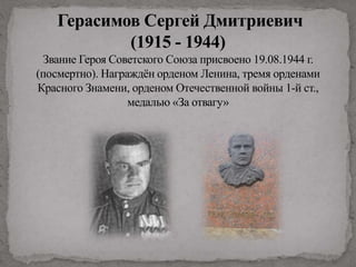 Герасимов Сергей Дмитриевич
(1915 - 1944)
Звание Героя Советского Союза присвоено 19.08.1944 г.
(посмертно). Награждён орденом Ленина, тремя орденами
Красного Знамени, орденом Отечественной войны 1-й ст.,
медалью «За отвагу»
 
