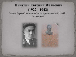 Пичугин Евгений Иванович
(1922 - 1942)
Звание Героя Советского Союза присвоено 14.02.1943 г.
(посмертно)
 
