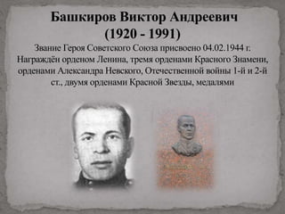 Башкиров Виктор Андреевич
(1920 - 1991)
Звание Героя Советского Союза присвоено 04.02.1944 г.
Награждён орденом Ленина, тремя орденами Красного Знамени,
орденами Александра Невского, Отечественной войны 1-й и 2-й
ст., двумя орденами Красной Звезды, медалями
 