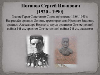 Потапов Сергей Иванович
(1920 - 1990)
Звание Героя Советского Союза присвоено 19.04.1945 г.
Награждён орденом Ленина, тремя орденами Красного Знамени,
орденом Александра Невского, двумя орденами Отечественной
войны 1-й ст., орденом Отечественной войны 2-й ст., медалями
 