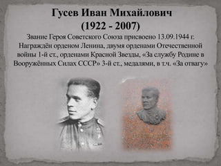 Гусев Иван Михайлович
(1922 - 2007)
Звание Героя Советского Союза присвоено 13.09.1944 г.
Награждён орденом Ленина, двумя орденами Отечественной
войны 1-й ст., орденами Красной Звезды, «За службу Родине в
Вооружённых Силах СССР» 3-й ст., медалями, в т.ч. «За отвагу»
 