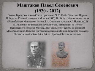 Маштаков Павел Семёнович
(1920 - 2012)
Звание Героя Советского Союза присвоено 24.03.1945 г. Участник Парада
Победы на Красной площади в Москве (1945). В 1945 г. о нём написана песня
«Бронебойщик Маштаков» (стихи Л.И. Ошанина, музыка А.Г. Новикова). В
1975 г. привёз во Владимир Вечный огонь, зажжённый на могиле
Неизвестного солдата в Москве. Этот огонь горит теперь на воинском
Мемориале на пл. Победы. Награждён орденами Ленина, Красного Знамени,
Отечественной войны 1-й и 2-й ст., Красной Звезды, медалями.
 