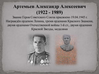 Артемьев Александр Алексеевич
(1922 - 1989)
Звание Героя Советского Союза присвоено 19.04.1945 г.
Награждён орденом Ленина, тремя орденами Красного Знамени,
двумя орденами Отечественной войны 1-й ст., двумя орденами
Красной Звезды, медалями
 