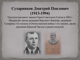 Сухарников Дмитрий Павлович
(1913-1994)
Удостоен высокого звания Героя Советского Союза в 1943 г.
Награждён тремя орденами Красного Знамени, орденами
Суворова 3-й степени и Отечественной войны 1-й степени, двумя
орденами Красной Звезды и рядом медалей.
 
