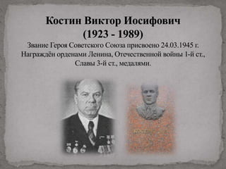 Костин Виктор Иосифович
(1923 - 1989)
Звание Героя Советского Союза присвоено 24.03.1945 г.
Награждён орденами Ленина, Отечественной войны 1-й ст.,
Славы 3-й ст., медалями.
 