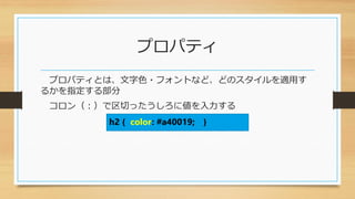 プロパティ
プロパティとは、文字色・フォントなど、どのスタイルを適用す
るかを指定する部分
コロン（：）で区切ったうしろに値を入力する
h2 { color: #a40019; }
 