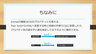 ちなみに
Emmetの機能はCSSのプロパティにも使える。
Plain TextからHTMLへ変更する時と同様の手順でCSSに変更したら、
プロパティ名の頭文字と値を指定して以下のように補完できる。
tabキー
tabキー
 