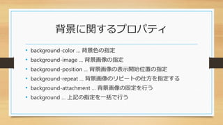 背景に関するプロパティ
• background-color … 背景色の指定
• background-image … 背景画像の指定
• background-position … 背景画像の表示開始位置の指定
• background-repeat … 背景画像のリピートの仕方を指定する
• background-attachment … 背景画像の固定を行う
• background … 上記の指定を一括で行う
 