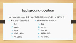 background-position
background-image: 水平方向の位置 垂直方向の位置; と指定する
• 水平方向の位置の指定
1. left
2. center
3. right
4. 数値で指定
5. ％で指定
• 垂直方向の位置の指定
1. top
2. center
3. bottom
4. 数値で指定
5. ％で指定
 