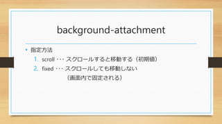 background-attachment
• 指定方法
1. scroll ･･･ スクロールすると移動する（初期値）
2. fixed ･･･ スクロールしても移動しない
（画面内で固定される）
 