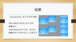 結果
「emmet.html」をブラウザで開く
500×500より大きいサイズの
画像なら、
width/height をいじる または
画像のサイズを小さくして試そう
 