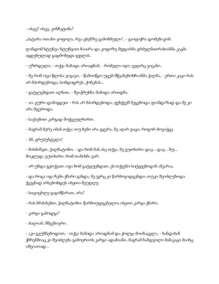 - ისევ? ისევ, კონჩეტინა?
„პატარა ოთახი ყოფილა, რვა ცხენზე გამობმული“, - გაიფიქრა დომენიკომ.
ლანდომ ხტუნვა-ხტუნვით ჩაიარა და კოფოზე მჯდარმა გრძელმათრახიანმა კაცმა
აგდებულად გადმოხედა ყველას.
- უზრდელი, - თქვა მამიდა არიადნამ, - რომელი იყო, ვეღარც ვიცანი.
- მე რომ ოცი წლისა ვიყავი, - წამოიწყო უცებ მწვანებოხჩიანმა ქალმა, - ერთი კაცი რას
არ მპირდებოდა, სიმდიდრეს, ქონებას...
- გატყუებდათ ალბათ, - შეიჭმუხნა მამიდა არიადნა.
- აი, ყური დამიგდეთ - რას არ მპირდებოდა, ფეხქვეშ მეგებოდა ფიანდაზად და მე კი
არა მჯეროდა.
- სავსებით კარგად მოქცეულხართ.
- მაგრამ მერე იმან თქვა: თუ ჩემი არა გჯერა, მე აღარ ვიცი, როგორ მოვიქცე.
- ჰმ, ცრუპენტელა!
- მისმინეთ, ქალბატონო, - და რომ მან ასე თქვა, მე ვუთხარი: დაე... დაე... ნუ...
მოკლედ, ვუთხარი, რომ თანახმა ვარ.
- არ უნდა გეთქვათ, იგი ხომ გატყუებდათ, ეს თქვენი სიტყვებიდან აშკარაა.
- და როცა იგი ჩემი ქმარი გახდა, მე ვერც კი წარმოვიდგენდი, თუკი შეიძლებოდა
ქვეყნად არსებობდეს ისეთი მეუღლე.
- სიცოცხლე გაგიმწარათ, არა?
- რას ბრძანებთ, ქალბატონო. წარმოუდგენელია ისეთი კარგი ქმარი.
- კარგი გამოდგა?
- ძალიან, მშვენიერი.
- აკი გეუბნებოდით, - თქვა მამიდა არიადნამ და ქოლგა მოინაცვლა, - ხანდახან
ქმრებშიაც კი შეიძლება გამოერიოს კარგი ადამიანი, მაგრამ ნამდვილი მამაკაცი მაინც
იშვიათად...
 