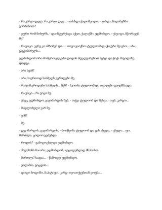 - რა კარგი დღეა, რა კარგი დღე... - იძახდა ქალიშვილი, - გინდა, ბალახებში
ვირბინოთ?
- ყური რომ მიხურს, - დაინტერესდა აქეთ, ქალაქში, ედმონდო, - ესე იგი, მჭორავენ
მე?
- რა ვიცი, ეგრე კი ამბობენ და... - თავი გაიქნია ტულიომ და ჭიქები შეავსო, - აბა,
გაგვიმარჯოს...
ედმონდომ ორი მომცრო ყლუპი დიდის მღელვარებით შესვა და ჭიქა მაგიდაზე
დადგა.
- არა სვამ?
- არა. საერთოდ სასმელს ვერიდები მე.
- რატომ ერიდები სასმელს... შენ? - ჰკითხა ტულიომ და თვალები გაუეშმაკდა.
- რა ვიცი... რა ვიცი მე.
- ესეც, ედმონდო, გაგიმარჯოს შენ, - თქვა ტულიომ და შესვა, - აუჰ, კარგია...
- მადლობელი ვარ მე.
- ვინ?
- მე.
- გაგიმარჯოს, გაგიმარჯოს, - მოიწყინა ტულიომ და ცას ახედა, - ცხელა... უი,
მართლა, ცილიო გეძებდა.
- როდის? - გამოცოცხლდა ედმონდო.
- ახლახანს ჩაიარა; ედმონდომ, აუცილებლად მნახოსო.
- მართლა? სადაა... - წამოდგა ედმონდო.
- ჭალაშია, გიცდის...
- დიდი ბოდიში, მაპატიეთ, კარგი იყო თქვენთან ყოფნა...
 