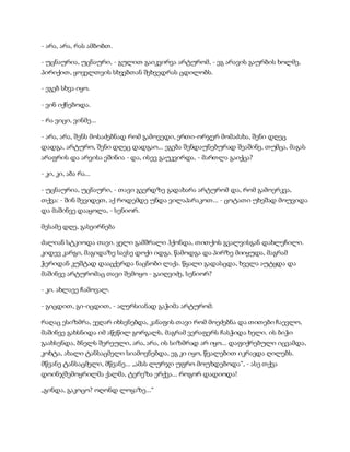 - არა, არა, რას ამბობთ.
- უცნაურია, უცნაური, - გულით გაიკვირვა არტურომ, - ეგ არავის გაურბის ხოლმე,
პირიქით, ყოველთვის სხვებთან შეხვედრას ცდილობს.
- ეგებ სხვა იყო.
- ვინ იქნებოდა.
- რა ვიცი, ვინმე...
- არა, არა, შენს მოსაძებნად რომ გამოვედი, ერთი-ორჯერ მომაძახა, შენი დღეც
დადგა, არტურო, შენი დღეც დადგაო... ეგება შენდაუნებურად შეაშინე, თუმცა, მაგას
არაფრის და არვისა ეშინია - და, ისევ გაუკვირდა, - მართლა გაიქცა?
- კი, კი, აბა რა...
- უცნაურია, უცნაური, - თავი გვერდზე გადახარა არტურომ და, რომ გამოერკვა,
თქვა: - შინ შევიდეთ, აქ როდემდე უნდა ვილაპარაკოთ... - ცოტათი უხეშად მოუვიდა
და მაშინვე დააყოლა, - სენიორ.
მესამე დღე, გასეირნება
ძალიან სტკიოდა თავი. ყელი გამშრალი ჰქონდა, თითქოს გვალვისგან დახლეჩილი.
კიდევ კარგი, მაგიდაზე სავსე დოქი იდგა. წამოდგა და პირზე მიიყუდა, მაგრამ
ჭერიდან კუშტად დააცქერდა ნაცნობი ლაქა. წყალი გადასცდა, ხველა აუტყდა და
მაშინვე არტურომაც თავი შემოყო - გაიღვიძე, სენიორ?
- კი. ახლავე ჩამოვალ.
- გიცდით, გი-იცდით, - ალერსიანად გაჭიმა არტურომ.
რაღაც ესიზმრა, ეეღარ იხსენებდა, კანაფის თავი რომ მოეძებნა და თითები ჩაევლო,
მაშინვე გახსნიდა იმ აწეწილ გორგალს, მაგრამ ვერაფერს ჩასჭიდა ხელი. ის ბიჭი
გაახსენდა, ბნელს შერეული, არა, არა, ის სიზმრად არ იყო... დაფიქრებული იცვამდა,
კოხტა, ახალი ტანსაცმელი სიამოვნებდა, ეგ კი იყო, წვალებით იკრავდა ღილებს.
მწვანე ტანსაცმელი, მწვანე... „ამას ლურჯი უფრო მოუხდებოდა“, - ასე თქვა
დოინჯშემოყრილმა ქალმა, ტერეზა ერქვა... როგორ დადიოდა!
„გინდა, გაკოცო? ოღონდ ლოყაზე...“
 