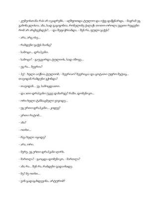 - კუმეოსთანა რას არ იკადრებს, - აღშფოთდა ტულიო და იქვე დაწყნარდა, - მაგრამ ეგ
გამონაკლისია. აბა, სად გაგიგონია, რომელიმე ქალაქს თითო-ოროლა ეგეთი რეგვენი
რომ არ არცხვენდეს?.. - და შეფიქრიანდა, - შენ რა, ფული გაქვს?
- არა, არც ისე...
- რამდენი გაქვს მაინც?
- სამოცი... დრაჰკანი.
- სამოცი? - გაუკვირდა ტულიოს, სად იშოვე...
- ეგ რა... ბევრია?
- ჰე! - ხელი აიქნია ტულიომ, - ბევრიაო? ბევრიცაა და ცოტათი უფრო მეტიც...
თავიდან რამდენი გქონდა?
- თავიდან... ეე, სამოცდაათი.
- და ათი დრაჰკანი უკვე დახარჯე? რაში, დომენიკო...
- ორი ხელი ტანსაცმელი ვიყიდე...
- ეგ ერთი დრაჰკანი... კიდევ?
- ერთი რატომ...
- აბა?
- ოთხი...
- რვა ხელი იყიდე?
- არა, ორი.
- მერე, ეგ ერთი დრაჰკანი ღირს.
- მართლა? - გაოცდა დომენიკო, - მართლა?
- აბა რა... შენ რა, რამდენი გადაიხადე.
- მე? მე ოთხი...
- ვინ გადაგახდევინა, არტურომ?
 