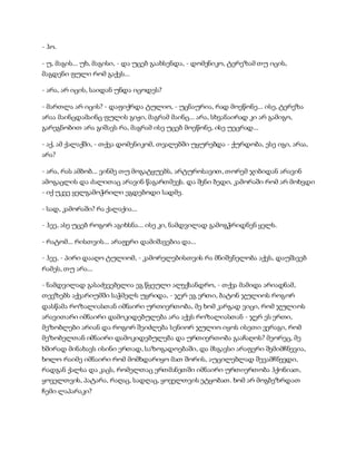 - ჰო.
- უ, მაგის... უხ, მაგისი, - და უცებ გაახსენდა, - დომენიკო, ტერეზამ თუ იცის,
მაგდენი ფული რომ გაქვს...
- არა, არ იცის, საიდან უნდა იცოდეს?
- მართლა არ იცის? - დაფიქრდა ტულიო, - უცნაურია, რად მოეწონე... ისე, ტერეზა
არაა მაინცდამაინც ფულის გიჟი, მაგრამ მაინც... არა, სხვანაირად კი არ გამიგო,
გარეგნობით არა გიშავს რა, მაგრამ ისე უცებ მოეწონე, ისე უეცრად...
- აქ, ამ ქალაქში, - თქვა დომენიკომ, თვალებში უყურებდა - ქურდობა, ესე იგი, არაა,
არა?
- არა, რას ამბობ... ვინმე თუ მოგატყუებს, არტუროსავით, თორემ ჯიბიდან არავინ
ამოგაცლის და ძალითაც არავინ წაგართმევს. და შენი ბედი, კამორაში რომ არ მოხვდი
- იქ უკვე ყელგამოჭრილი ეგდებოდი სადმე.
- სად, კამორაში? რა ქალაქია...
- ჰეე, ასე უცებ როგორ აგიხსნა... ისე კი, ნამდვილად გამოგჭრიდნენ ყელს.
- რატომ... რისთვის... არაფერი დამიშავებია და...
- ჰეე, - პირი დააღო ტულიომ, - კამორელებისთვის რა მნიშვნელობა აქვს, დაუშავებ
რამეს, თუ არა...
- ნამდვილად გასაძევებელია ეგ წყეული ალექსანდრო, - თქვა მამიდა არიადნამ,
თევზებს აქვარიუმში საჭმელს უყრიდა, - ჯერ ეგ ერთი, ბატონ ჯულიოს როგორ
დასწამა როზალიასთან იმნაირი ურთიერთობა, მე ხომ კარგად ვიცი, რომ ჯულიოს
არავითარი იმნაირი დამოკიდებულება არა აქვს როზალიასთან - ჯერ ეს ერთი,
მეზობლები არიან და როგორ შეიძლება სენიორ ჯულიო იყოს ისეთი ვერაგი, რომ
მეზობელთან იმნაირი დამოკიდებულება და ურთიერთობა გააჩაღოს? მეორეც, მე
ხშირად მინახავს ისინი ერთად, საზოგადოებაში, და მსგავსი არაფერი შემიმჩნევია,
ხოლო რაიმე იმნაირი რომ მომხდარიყო მათ შორის, აუცილებლად შევამჩნევდი,
რადგან ქალსა და კაცს, რომელთაც ერთმანეთში იმნაირი ურთიერთობა ჰქონიათ,
ყოველთვის, პატარა, რაღაც, სადღაც, ყოველთვის ეტყობათ. ხომ არ მოგბეზრდათ
ჩემი ლაპარაკი?
 
