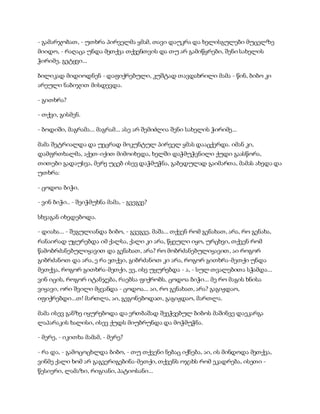 - გამარჯობათ, - უთხრა პირველმა ყმამ, თავი დაუკრა და ხელისგულები მუცელზე
მიიდო, - რაღაცა უნდა მეთქვა თქვენთვის და თუ არ გამიწყრები, შენი სახელის
ჭირიმე, გეტყვი...
ბილიკად მიდიოდნენ - დაფიქრებული, კუშტად თავდახრილი მამა - წინ, ბიბო კი
არეული ნაბიჯით მისდევდა.
- გითხრა?
- თქვი, გისმენ.
- ბოდიში, მაგრამა... მაგრამ... ასე არ შემიძლია შენი სახელის ჭირიმე...
მამა შეტრიალდა და უეცრად მოკუნტულ პირველ ყმას დააცქერდა. იმან კი,
დამფრთხალმა, აქეთ-იქით მიმოიხედა, ხელში დაჭმუჭვნილი ქუდი გაასწორა,
თითები გადაუსვა, მერე უცებ ისევ დაჭმუჭნა, გაბედულად გაიმართა, მამას ახედა და
უთხრა:
- ცოდოა ბიჭი.
- ვინ ბიჭი.. - შეიჭმუხნა მამა, - გვეგვე?
სხვაგან იხედებოდა.
- დიახა... - შეგულიანდა ბიბო, - გვეგვე, მაშა... თქვენ რომ გენახათ, არა, რო გენახა,
რანაირად უყურებდა იმ ქალსა, ქალი კი არა, წყეული იყო, ურცხვი, თქვენ რომ
წამობრძანებულიყავით და გენახათ, არა? რო მობრძანებულიყავით, აი როგორ
გიბრძანოთ და არა, ე რა ვთქვი, გიბრძანოთ კი არა, როგორ გითხრა-მეთქი უნდა
მეთქვა, როგორ გითხრა-მეთქი, ეე, ისე უყურებდა - ა, - სულ თვალებითა სჭამდა...
ვინ იცის, როგორ იტანჯება, რაებსა ფიქრობს, ცოდოა ბიჭი... მე რო მაგის ხნისა
ვიყავი, ორი შვილი მყვანდა - ცოდოა... აი, რო გენახათ, არა? გაგიჟდაო,
იფიქრებდი...თ! მართლა, აი, გეგონებოდათ, გაგიჟდაო, მართლა.
მამა ისევ განზე იყურებოდა და ერთბაშად შეეჭვებულ ბიბოს მაშინვე დაეკარგა
ლაპარაკის ხალისი, ისევ ქუდს მიუბრუნდა და მოჭმუჭნა.
- მერე, - იკითხა მამამ, - მერე?
- რა და, - გამოცოცხლდა ბიბო, - თუ თქვენი ნებაც იქნება, აი, ის მინდოდა მეთქვა,
ვინმე ქალი ხომ არ გაგვერიგებინა-მეთქი, თქვენს ოჯახს რომ ეკადრება, ისეთი -
წესიერი, ლამაზი, რიგიანი, პატიოსანი...
 