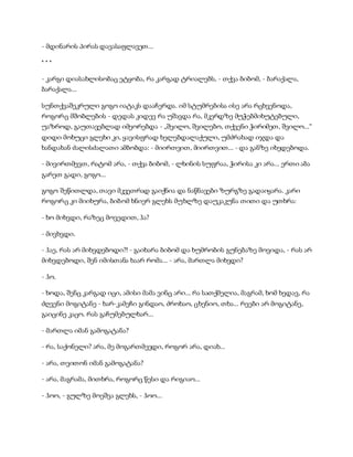 - მდინარის პირას დავასაფლავეთ...
* * *
- კარგი დიასახლისობაც ეტყობა, რა კარგად ტრიალებს, - თქვა ბიბომ, - ბარაქალა,
ბარაქალა...
სუნთქვაშეკრული გოგო იატაკს დააჩერდა. იმ სტუმრებისა ისე არა რცხვენოდა,
როგორც მშობლების - დედას კიდევ რა უშავდა რა, მკერდზე მუჭებმიხუტებული,
უაზროდ, გაუთავებლად იმეორებდა - „შვილო, შვილებო, თქვენი ჭირიმეთ, შვილო...“
დიდი მოხუცი გლეხი კი, ყავისფრად ხელებდალაქული, უმძრახად იჯდა და
ხანდახან ძალისძალათი ამბობდა: - მიირთვით, მიირთვით... - და განზე იხედებოდა.
- მივირთმევთ, რატომ არა, - თქვა ბიბომ, - ლხინის სუფრაა, ჭირისა კი არა... ერთი აბა
გარეთ გადი, გოგო...
გოგო შეწითლდა, თავი მკვეთრად გაიქნია და ნაწნავები ზურგზე გადაიყარა. კარი
როგორც კი მიიხურა, ბიბომ ხნიერ გლეხს მუხლზე დაუკაკუნა თითი და უთხრა:
- ხო მიხვდი, რაზეც მოვედით, ჰა?
- მივხვდი.
- ჰაე, რას არ მიხვდებოდი?! - გაიხარა ბიბომ და ხუმრობის გუნებაზე მოვიდა, - რას არ
მიხვდებოდი, შენ იმისთანა ხაარ რომა... - არა, მართლა მიხვდი?
- ჰო.
- ხოდა, შენც კარგად იცი, ამისი მამა ვინც არი... რა სათქმელია, მაგრამ, ხომ ხედავ, რა
ძღვენი მოგიტანე - ხარ-კამეჩი გინდაო, ძროხაო, ცხენიო, თხა... რეები არ მოგიტანე,
გაიცინე კაცო. რას გაჩუმებულხარ...
- მართლა იმან გამოგატანა?
- რა, საქონელი? არა, მე მოგართმევდი, როგორ არა, დიახ...
- არა, თვითონ იმან გამოგატანა?
- არა, მაგრამა, მითხრა, როგორც წესი და რიგიაო...
- ჰოო, - გულზე მოეშვა გლეხს, - ჰოო...
 
