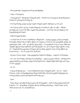 - მამა გიცხონდა, მაგდენ ლაპარაკს დამიწყებდა.
- ჰოდა, არ დავკლავ.
- არ დავკლავო? - შეიცხადა პირველმა ყმამ, - როგორ თუ არ დაკლავ, შე დაბრეცილო,
ხორცს ხო კარგად მიირთმევ, შე...
- რას მივირთმევ, დიდი-დიდი თვეში ორჯერა ვჭამო. შენსავით კი არა ვარ.
- რაო? დაიცა ერთი, დაიცა, რაებს მიბედავს, ის სახრე რა იქნა, რა იქნა, - მიწაზე
დაიხედა და, თავი რომ ასწია, უცებ სახე გაებადრა, - ვაჰ სიძე, ამას ვის ვხედავ, რას
ჩაფიქრებულხარ ბიჭო?
- ბიჭოს მოგცემ მე შენა...
- იჰ, ბიჭი ხარ, მა რა ხარ, საქორწილო, მშვენიერი... იცოდე, გვეგვე, კარგა დაისვენე,
მოისვენე, მძიმე რამე არ ასწიო. წელი არ აიტკივო, თორე, ხო იცი, დასვენება გინდა, შე
ცუღლუტო, შენა... ვახ! - და ყბაზე იტაცა ხელი, - რა დაგემართა, შე კაი კაცო, შენთვის
ამდენსა ვწვალობ და ხუმრობა აღარ შეიძლება? არა, ეს რა მაგარი ხელი გქონია, სიძე,
ჰა? - მოფერებაზე გადავიდა პირველი ყმა და მერე, ეტყობა, სილა მაინც ემწარა და
ჩაილაპარაკა... - რა არი კაცო,რასა ჰგამს ესა...
- მე ვიცი, რასაცა ჰგავს, - თქვა გვეგვემ და მუქარით შეხედა, - კიდე ხო არ მოგინდა.
- არა, არა, რათ მინდა, ერთხელ ხო ვიხუმრეთ, - გული გაიკეთა ბიბომ, - ერთხელ ხომ
უკვე ვიხუმრეთ და მთელი დღე რომ ვიხუმარაოთ, ამდენ საქმეს ჩემს მეტი ვინ აუვა,
ჰა? არა, გვეგვე?
- ჰო, ჰო.
- რაღაცა მინდოდა და... - თითი შუბლზე მიიდო პირველმა ყმამ, - უი, ჰო, - პური,
მართლა. პური არ მავიწყდებოდა? წადი მაშინ შენა, შე მეორე ფეხმოსამტვრევო და
თონე გაახურე, პურის გამოცხობა ხომ მაინც იცი...
- ვიცი.
- ხოდა, წადი, ეგ საქმე მაინც გააკეთე, შე ამოსაგდებო... პური მაინც ყოველთვის ხომ
საჭიროა, ჰა? - დაფიქრდა პირველი ყმა და მაშინვე გამოერკვა, - ბიჭო! მოდი აქ, შე
ოხერ-ტიალო და აჰა, ეს დანები და...
* * *
 
