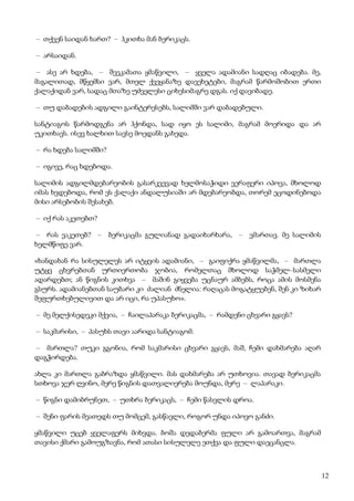 12
– თქვენ საიდან ხართ? – ჰკითხა მან ბერიკაცს.
– არსაიდან.
– ასე არ ხდება, – შეეკამათა ყმაწვილი, – ყველა ადამიანი სადღაც იბადება. მე,
მაგალითად, მწყემსი ვარ, მთელ ქვეყანაზე დავეხეტები, მაგრამ წარმოშობით ერთი
ქალაქიდან ვარ, სადაც მთაზე უძველესი ციხესიმაგრე დგას. იქ დავიბადე.
– თუ დაბადების ადგილი გაინტერესებს, სალიმში ვარ დაბადებული.
სანტიაგოს წარმოდგენა არ ჰქონდა, სად იყო ეს სალიმი, მაგრამ მოერიდა და არ
უკითხავს. ისევ ხალხით სავსე მოედანს გახედა.
– რა ხდება სალიმში?
– იგივე, რაც ხდებოდა.
სალიმის ადგილმდებარეობის გასარკვევად ხელმოსაჭიდი ვერაფერი იპოვა, მხოლოდ
იმას ხვდებოდა, რომ ეს ქალაქი ანდალუსიაში არ მდებარეობდა, თორემ ეცოდინებოდა
მისი არსებობის შესახებ.
– იქ რას აკეთებთ?
– რას ვაკეთებ? – ბერიკაცმა გულიანად გადაიხარხარა, – ვმართავ. მე სალიმის
ხელმწიფე ვარ.
«ხანდახან რა სისულელეს არ იტყვის ადამიანი, – გაიფიქრა ყმაწვილმა, – მართლა
უტყვ ცხვრებთან ურთიერთობა ჯობია, რომელთაც მხოლოდ საჭმელ–სასმელი
ადარდებთ; ან წიგნის კითხვა – მაშინ გიყვება უცნაურ ამბებს, როცა ამის მოსმენა
გსურს. ადამიანებთან საუბარი კი ძალიან ძნელია: რაღაცას მოგატყუებენ, შენ კი ზიხარ
შეფურთხებულივით და არ იცი, რა უპასუხო».
– მე მელქისედეკი მქვია, – ჩაილაპარაკა ბერიკაცმა, – რამდენი ცხვარი გყავს?
– საკმარისი, – პასუხს თავი აარიდა სანტიაგომ.
– მართლა? თუკი გგონია, რომ საკმარისი ცხვარი გყავს, მაშ, ჩემი დახმარება აღარ
დაგჭირდება.
ახლა კი მართლა გაბრაზდა ყმაწვილი. მას დახმარება არ უთხოვია. თავად ბერიკაცმა
სთხოვა ჯერ ღვინო, მერე წიგნის დათვალიერება მოუნდა, მერე – ლაპარაკი.
– წიგნი დამიბრუნეთ, – უთხრა ბერიკაცს, – ჩემი წასვლის დროა.
– შენი ფარის მეათედს თუ მომცემ, გასწავლი, როგორ უნდა იპოვო განძი.
ყმაწვილი უცებ ყველაფერს მიხვდა. ბოშა დედაბერმა ფული არ გამოართვა, მაგრამ
თავისი ქმარი გამოუგზავნა, რომ ათასი სისულელე ეთქვა და ფული დაეცანცლა.
 