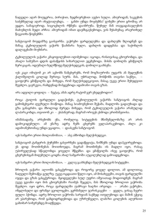 25
ნაღველი აღარ მოუგვრია, პირიქით, ბედნიერებით აევსო სული. ამიერიდან, საკვების
საძებნელად აღარ იხეტიალებდა, – განძი უნდა მოეძებნა! ჯიბეში ერთი გროშიც არ
ეგდო, სამაგიეროდ, სიცოცხლის რწმენა დაიბრუნა. წუხელ მან თავგადასავლების
მაძიებლის ბედი არჩია: ამიერიდან იმათ დაემსგავსებოდა, ვის შესახებაც არაერთხელ
წაეკითხა წიგნებში.
სანტიაგომ მოედანზე გაისეირნა. ვაჭრები ფარდულებსა და დახლებს შლიდნენ და
მანაც ტკბილეულის ვაჭარს წაახმარა ხელი, დახლის დადგმასა და საქონლის
დალაგებაში მიეხმარა.
ტკბილეულის ვაჭარი კმაყოფილებით იღიმებოდა: იცოდა, რისთვისაც ცხოვრობდა, და
ახალი სამუშაო დღის დასაწყისს სიხარულით ეგებებოდა. მისმა ღიმილმა ყმაწვილს
ბერიკაცის, იდუმალი ხელმწიფე მელქისედეკის, ღიმილი გაახსენა.
«ეს კაცი იმიტომ კი არ აცხობს ნამცხვრებს, რომ მოგზაურობა უყვარს ან მედუქნის
ქალიშვილის ცოლად შერთვა სურს. მას, უბრალოდ, მოსწონს თავისი საქმე», –
გაიფიქრა ყმაწვილმა და მიხვდა, რომ მელქისედეკივით, მასაც უკვე ერთი შეხედვით
შეეძლო, გაერკვია, რამდენად მიჰყვებოდა ადამიანი თავის გზას.
«რა ადვილი ყოფილა – ნეტავ, ამას ადრე რატომ ვერ ვხვდებოდი»?
როცა ტილოს ფარდული გადაჭიმეს, ტკბილეულის ვაჭარმა სანტიაგოს ახლად
გამომცხვარი ღვეზელი მიაწოდა. მანაც სიამოვნებით შეჭამა, მადლობა გადაუხადა და
გზა განაგრძო. და მხოლოდ მერეღა მიხვდა, რომ ტკბილეულის ვაჭარი არაბულად
ლაპარაკობდა, თვითონ კი – ესპანურად, მაგრამ ორივეს ესმოდა ერთმანეთისა.
«მაშასადამე, არსებობს ენა, რომელიც სიტყვების მნიშვნელობაზე არ არის
დამოკიდებული. ამ ენაზე ადრე ჩემს ცხვრებს ველაპარაკებოდი, ახლა კი
ადამიანებთანაც უნდა ვცადო», – დაასკვნა სანტიაგომ.
«ეს სამყარო ერთი მთლიანობაა», – ასე ამბობდა მელქისედეკი.
სანტიაგომ ტანჟერის ქუჩებში გასეირნება გადაწყვიტა, ნიშნებს უნდა დაჰკვირვებოდა.
ეს დიდ მოთმინებას მოითხოვდა, მაგრამ მოთმინება ის მადლი იყო, რასაც
უპირველესად სწავლობდა ყოველი მწყემსი. და ყმაწვილმა ისევ გაიფიქრა, რომ
ცხვრებისგან მიღებული ცოდნა ახალ სამყაროში აუცილებლად გამოადგებოდა.
«ეს სამყარო ერთი მთლიანობაა», – კვლავ გაახსენდა მელქისედეკის სიტყვები.
ბროლის ვაჭარი ალიონს გასცქეროდა და როგორც ყოველ დილით, ამ დილითაც
ნაღველი შემოაწვა გულზე. უკვე ოცდაათი წელი იყო, ამ მოსახვევში, თავის ფარდულში
იჯდა და გზას გასცქეროდა. მყიდველები სულ უფრო იშვიათად მოდიოდნენ. მაგრამ
უკვე გვიანი იყო მის ცხოვრებაში რაიმეს შეცვლა, მას მხოლოდ ბროლით ვაჭრობა
შეეძლო. იყო დრო, როცა ფარდულში უამრავი ხალხი ირეოდა – არაბი ვაჭრები,
ინგლისელი და ფრანგი გეოლოგები, გერმანელი ჯარისკაცები – ყველა, ვისაც ბევრი
ფული ჰქონდა. ადრე ბროლით ვაჭრობა სარფიან საქმედ ითვლებოდა და მაშინ ეჭვიც
არ ეპარებოდა, რომ გამდიდრდებოდა და უზრუნველი, ლამაზი ცოლების ალერსით
გამთბარ სიბერემდე მიაღწევდა.
 