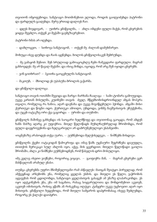 33
თვითონ იმყოფებოდა. სანტიაგო მოთმინებით ელოდა, როდის გაიღვიძებდა პატრონი
და ფარდულს გააღებდა. მერე ერთად დალიეს ჩაი.
– დღეს მივდივარ, – უთხრა ყმაწვილმა, – ახლა იმდენი ფული მაქვს, რომ ცხვრების
ყიდვა შევძლო, თქვენ კი მექაში გაემგზავრებით.
პატრონი ხმას არ იღებდა.
– დამლოცეთ, – სთხოვა სანტიაგომ, – თქვენ მე ძალიან დამეხმარეთ.
მოხუცი ისევ დუმდა და ჩაის აყენებდა. ბოლოს ყმაწვილისაკენ შებრუნდა.
– მე ვამაყობ შენით. შენ სრულიად გამოაცოცხლე ჩემი ჩამკვდარი ფარდული. მაგრამ
გახსოვდეს: მე არ წავალ მექაში. და ისიც მინდა, იცოდე, რომ არც შენ იყიდი ცხვრებს.
– ვინ გითხრათ? – ჰკითხა გაოცებულმა სანტიაგომ.
– მაკთუბ, – მხოლოდ ეს უპასუხა ბროლის ვაჭარმა.
და ყმაწვილი დალოცა.
სანტიაგო თავის ოთახში შევიდა და ბარგი–ბარხანა ჩაალაგა – სამი ტომარა გამოუვიდა.
უკვე კართან მისულმა, კუთხეში თავის ძველ, მწყემსობისდროინდელ აბგას მოჰკრა
თვალი, რომელიც რა ხანია, აღარ დაენახა და უკვე მივიწყებული ჰქონდა. აბგაში მისი
ქურთუკი და წიგნი იდო. ქურთუკი ამოიღო, უნდოდა, ვინმე ბავშვისთვის ეჩუქებინა,
და უცებ იატაკზე ორი ქვა გაგორდა – ურიმი და თუმიმი.
ყმაწვილს მაშინვე გახსენდა ის საოცარი ხელმწიფე და თვითონაც გაოცდა, რომ ამდენ
ხანს მასზე აღარც კი უფიქრია. მთელ წელიწადს მუხლჩაუხრელად შრომობდა, რომ
ფული დაეგროვებინა და ხელცარიელი არ დაბრუნებულიყო ესპანეთში.
«ოცნებაზე არასოდეს თქვა უარი, – ეუბნებოდა მელქისედეკი, – ნიშნებს მისდიე».
ყმაწვილმა ქვები იატაკიდან წამოკრიფა და იმავ წამს უცნაური შეგრძნება დაეუფლა,
თითქოს ბერიკაცი სულ ახლოს იყო, აქვე, მის გვერდით. მთელი წელიწადი გაილია
შრომაში, ახლა კი ნიშნები ეუბნებოდნენ, რომ წასვლის დრო მოსულიყო.
«მე კვლავ ისეთი ვიქნები, როგორიც ვიყავი, – გაიფიქრა მან, – მაგრამ ცხვრები ვერ
მასწავლიან არაბულ ენას».
თუმცა ცხვრებმა უფრო მნიშვნელოვანი რამ ასწავლეს: მათგან შეიტყო პირველად, რომ
ამქვეყნად არსებობს ენა, რომელიც ყველას ესმის. და მთელი ეს წელი, ვაჭრობის
აყვავებას რომ ცდილობდა, სანტიაგო ყველასთვის გასაგებ ამ ენაზე ლაპარაკობდა. ეს
იყო აღტკინების ენა, ენა იმ საგანთა, რასაც სიყვარულითა და მონდომებით აკეთებ,
აკეთებ იმისთვის, რისიც გწამს ან რისკენაც ილტვი. ტანჟერი უკვე უცხოეთი აღარ იყო
მისთვის. ყმაწვილი ხვდებოდა, რომ მთელი სამყაროს დაპყრობასაც ისევე შეძლებდა,
როგორც ეს ქალაქი დაიპყრო.
 
