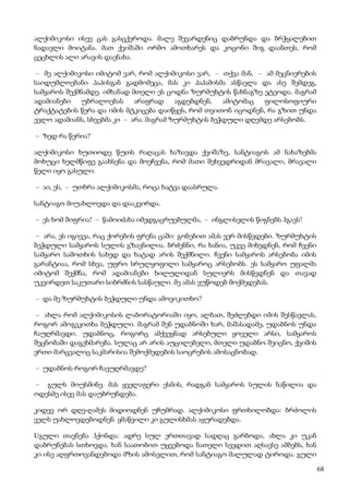68
ალქიმიკოსი ისევ ცას გასცქეროდა. მალე შევარდენიც დაბრუნდა და ბრჭყალებით
ნადავლი მოიტანა. მათ ქვიშაში ორმო ამოთხარეს და კოცონი შიგ დაანთეს, რომ
ცეცხლის ალი არავის დაენახა.
– მე ალქიმიკოსი იმიტომ ვარ, რომ ალქიმიკოსი ვარ, – თქვა მან, – ამ მეცნიერების
საიდუმლოებანი პაპისგან გადმომეცა, მას კი პაპამისმა ასწავლა და ასე შემდეგ,
სამყაროს შექმნამდე. იმხანად მთელი ეს ცოდნა ზურმუხტის წახნაგზე ეტეოდა. მაგრამ
ადამიანები უბრალოებას არაფრად აგდებდნენ, ამიტომაც ფილოსოფიური
ტრაქტატების წერა და იმის მტკიცება დაიწყეს, რომ თვითონ იცოდნენ, რა გზით უნდა
ევლო ადამიანს, სხვებმა კი – არა. მაგრამ ზურმუხტის ბეჭდული დღემდე არსებობს.
– ზედ რა წერია?
ალქიმიკოსი ხუთიოდე წუთს რაღაცას ხაზავდა ქვიშაზე, სანტიაგოს ამ ნახაზებმა
მოხუცი ხელმწიფე გაახსენა და მოეჩვენა, რომ მათი შეხვედრიდან მრავალი, მრავალი
წელი იყო გასული.
– აი, ეს, – უთხრა ალქიმიკოსმა, როცა ხატვა დაასრულა.
სანტიაგო მიუახლოვდა და დააკვირდა.
– ეს ხომ შიფრია! – წამოიძახა იმედგაცრუებულმა, – ინგლისელის წიგნებს ჰგავს!
– არა, ეს იგივეა, რაც ქორების ფრენა ცაში: გონებით ამას ვერ მისწვდები. ზურმუხტის
ბეჭდული სამყაროს სულის გზავნილია. ბრძენნი, რა ხანია, უკვე მიხვდნენ, რომ ჩვენი
სამყარო სამოთხის სახედ და ხატად არის შექმნილი. ჩვენი სამყაროს არსებობა იმის
გარანტიაა, რომ სხვა, უფრო სრულყოფილი სამყაროც არსებობს. ეს სამყარო უფალმა
იმიტომ შექმნა, რომ ადამიანები ხილულიდან სულიერს მისწვდნენ და თავად
უკვირდეთ საკუთარი სიბრძნის სასწაული. მე ამას ვუწოდებ მოქმედებას.
– და მე ზურმუხტის ბეჭდული უნდა ამოვიკითხო?
– ახლა რომ ალქიმიკოსის ლაბორატორიაში იყო, ალბათ, შეძლებდი იმის შესწავლას,
როგორ ამოგეკითხა ბეჭდული. მაგრამ შენ უდაბნოში ხარ, მაშასადამე, უდაბნოს უნდა
ჩაუღრმავდი. უდაბნოც, როგორც ამქვეყნად არსებული ყოველი არსი, სამყაროს
შეცნობაში დაგეხმარება. სულაც არ არის აუცილებელი, მთელი უდაბნო შეიცნო, ქვიშის
ერთი მარცვალიც საკმარისია შემოქმედების საოცრების ამოსაცნობად.
– უდაბნოს როგორ ჩავუღრმავდე?
– გულს მოუსმინე. მას ყველაფერი ესმის, რადგან სამყაროს სულის ნაწილია და
ოდესმე ისევ მას დაუბრუნდება.
კიდევ ორ დღე-ღამეს მიდიოდნენ უჩუმრად. ალქიმიკოსი ფრთხილობდა: ბრძოლის
ველს უახლოვდებოდნენ. ყმაწვილი კი გულისხმას აყურადებდა.
Uგული თავნება ჰქონდა: ადრე სულ ერთთავად სადღაც გარბოდა, ახლა კი უკან
დაბრუნებას სთხოვდა. ხან საათობით უყვებოდა ნათელი სევდით აღსავსე ამბებს, ხან
კი ისე აღფრთოვანდებოდა მზის ამოსვლით, რომ სანტიაგო მალულად ტიროდა. გული
 