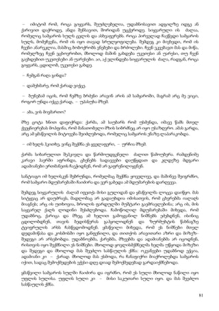 81
– იმიტომ რომ, როცა გიყვარს, შეუძლებელია, უდაბნოსავით ადგილზე იდგე ან
ქარივით დაქროდე, ანდა შენსავით, შორიდან უცქეროდე. სიყვარული ის ძალაა,
რომელიც სამყაროს სულს ცვლის და ასხვაფერებს. როცა პირველად ჩავწვდი სამყაროს
სულს, მომეჩვენა, რომ ის იყო თავად სრულყოფილება. შემდეგ კი მივხვდი, რომ ის
ჩვენი ანარეკლია, მასშიც ბობოქრობს ვნებები და ბრძოლები. ჩვენ ვკვებავთ მას და მიწა,
რომელზეც ჩვენ ვცხოვრობთ, მხოლოდ მაშინ გახდება უკეთესი ან უარესი, თუ ჩვენ
გავხდებით უკეთესები ან უარესები. აი, აქ ვლინდება სიყვარულის ძალა, რადგან, როცა
გიყვარს, ცდილობ, უკეთესი გახდე.
– ჩემგან რაღა გინდა?
– დამეხმარე, რომ ქარად ვიქცე.
– ბუნებამ იცის, რომ ჩემზე ბრძენი არავინ არის ამ სამყაროში, მაგრამ არც მე ვიცი,
როგორ უნდა იქცე ქარად, – უპასუხა მზემ.
– აბა, ვის მივმართო?
მზე ცოტა ხნით დაფიქრდა: ქარმა, ამ საუბარს რომ უსმენდა, იმავე წამს მთელ
ქვეყნიერებას მოჰფინა, რომ მანათობელი მზის სიბრძნეც არ იყო უსაზღვრო. ამას გარდა,
არც ამ ყმაწვილის მიტოვება შეიძლებოდა, რომელიც სამყაროს ენაზე ლაპარაკობდა.
– იმ ხელს ჰკითხე, ვინც შექმნა ეს ყველაფერი, – ურჩია მზემ.
ქარმა სიხარულით შეჰკივლა და წარმოუდგენელი ძალით წამოუბერა. რამდენიმე
კარავი ჰაერში აფრინდა, ცხენებს სადავეები დაუწყდათ და კლდეზე მდგარი
ადამიანები ერთმანეთს ჩაეჭიდნენ, რომ არ გაფრენილიყვნენ.
სანტიაგო იმ ხელისკენ შებრუნდა, რომელმაც შექმნა ყოველივე, და მაშინვე შეიგრძნო,
რომ სამყარო მდუმარებაში ჩაიძირა და ვერ გაბედა ამ მდუმარების დარღვევა.
შემდეგ სიყვარულის ძალამ იფეთქა მისი გულიდან და ყმაწვილმა ლოცვა დაიწყო. მას
სიტყვაც არ დაუძრავს, მადლობაც არ გადაუხდია იმისათვის, რომ ცხვრებმა იალაღს
მიაგნეს; არც ის უთხოვია, ბროლის ფარდულში მუშტარი გაემრავლებინა; არც ის, მის
საყვარელ ქალს ლოდინი შესძლებოდა. ჩამოწოლილ მდუმარებაში მიხვდა, რომ
უდაბნოც, ქარიცა და მზეც ამ ხელით გამოყვანილ ნიშნებს ეძებდნენ, ისინიც
ცდილობდნენ, თავის ბედისწერას გაჰყოლოდნენ და ზურმუხტის წახნაგზე
ტვიფრულის არსს ჩასწვდომოდნენ. ყმაწვილი მიხვდა, რომ ეს ნიშნები მთელ
დედამიწასა და კოსმოსში იყო განფენილი, და თითქოს არავითარი აზრი და მიზეზ–
შედეგი არ არსებობდა. უდაბნოებმა, ქარებმა, მზეებმა და ადამიანებმა არ იცოდნენ,
რისთვის იყო შექმნილი ეს ნიშნები. მხოლოდ ყოვლისმქმნელმა ხელმა უწყოდა მიზეზი
და შედეგი და მხოლოდ მას შეეძლო სასწაულის ქმნა: ოკეანეები უდაბნოდ ექცია,
ადამიანი კი – ქარად. მხოლოდ მას ესმოდა, რა ჩანაფიქრი მიაქროლებდა სამყაროს
იქით, სადაც შემოქმედების ექვსი დღე დიად შემოქმედებად გარდაიქმნებოდა.
ყმაწვილი სამყაროს სულში ჩაიძირა და იგრძნო, რომ ეს სული მხოლოდ ნაწილი იყო
უფლის სულისა. უფლის სული კი – მისი საკუთარი სული იყო. და მას შეეძლო
სასწაულის ქმნა.
 