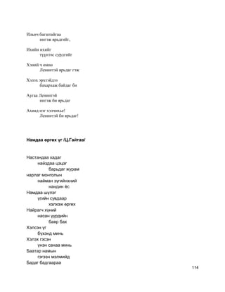 Ильич багштайгаа
ингэж ярьдгийг,
Ихийн ихийг
түүнээс сурдгийг
Хэний ч өмнө
Ленинтэй ярьдаг гэж
Хэлэх эрхтэйдээ
бахархаж байдаг би
Аугаа Ленинтэй
ингэж би ярьдаг
Ахиад нэг хэлчихье!
Ленинтэй би ярьдаг!
Намдаа өргөх үг /Ц.Гайтав/
Настандаа хадаг
найздаа цэцэг
барьдаг журам
нарлаг монголын
найман зүгийнхний
нандин ёс
Намдаа шүлэг
үгийн сувдаар
хэлхэж өргөх
Найрагч хүний
насан үүрдийн
баяр бах
Хэлсэн үг
бүхэнд минь
Хэлэх гэсэн
үнэн санаа минь
Баатар намын
гэгээн мэлмийд
Бадаг бадгаараа
114
 