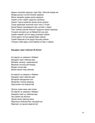Ардын нэгдлийн адуучин гэдэг бүр ч бахтай алдар юм
Өндөр уулсын ногоон бэлийг дамжиж
Өргөн хөндийн уудам цээлд хариулж
Үүрийг угтагч зоригт адуучны цээжинд
Үржилт сүргээ хайрлах эрхэм хүсэл дүүрэн
Түнэр харанхуйг ашиглаж хорт чоно ч гэтдэг
Зүсэр бороог далимдуулж муу хулгайч ч ирдэг
Гэвч түмний сүргийг маллагч адуучны ариун харцанд
Гэнэдэх осолдох цаг үе байдаггүй шүү дээ.
Уудам хээрийг цочтол адуу унгалдах сайхан
Унага даага тоглож дураар байх сайхан
Үүрийг баяртай угтах адууч бүсгүйд сайхан
Үнэндээ тийм адууч олон байгаа нь бүр ч сайхан
Амьдрах гэдэг сайхнаа /Б.Ахтан/
Аз жаргал нь заяасан л байвал
Амьдрал гэдэг сайхнаа даа
Өвгөрөх насанд ч дарагдахгүй
Өрнөсөн сэтгэлд автчихаад
Өндөр тэнгэр өөд
Өргөж явчих гээд сайхнаа
Аз жаргал нь заяасан л байвал
Амьдрах гэдэг сайхнаа даа
Өнгөрсөн амьдралаа эгж
Өнөөгийн толинд харахад
Эдүгээгийн энэ жаргалтай
Эртхэн учрах минь яав гэнэм
Аз жаргал нь заяасан л байвал
Амьдрах гэдэг нь сайхнаа даа
Энэ үеийн охь болсон
Эрхэм залуу хөвгүүд минь
Жаргалын сайханд бүү ташуурагтун
Жаргаагч эх орноо хайрлагтун!
13
 