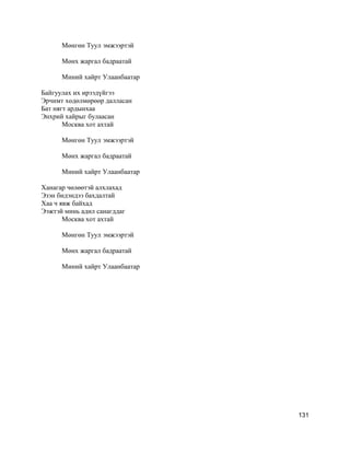 Мөнгөн Туул эмжээртэй
Мөнх жаргал бадраатай
Миний хайрт Улаанбаатар
Байгуулах их ирээдүйгээ
Эрчимт хөдөлмөрөөр далласан
Бат нягт ардынхаа
Энхрий хайрыг булаасан
Москва хот ахтай
Мөнгөн Туул эмжээртэй
Мөнх жаргал бадраатай
Миний хайрт Улаанбаатар
Ханагар чөлөөтэй алхлахад
Эзэн бидэндээ бахдалтай
Хаа ч явж байхад
Ээжтэй минь адил санагддаг
Москва хот ахтай
Мөнгөн Туул эмжээртэй
Мөнх жаргал бадраатай
Миний хайрт Улаанбаатар
131
 