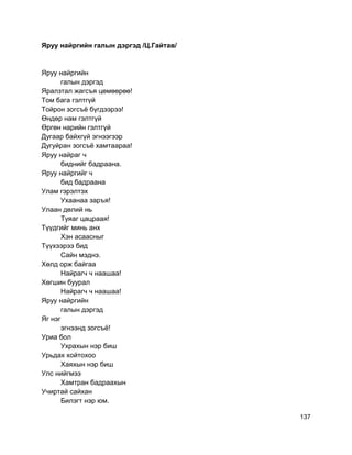 Яруу найргийн галын дэргэд /Ц.Гайтав/
Яруу найргийн
галын дэргэд
Яралзтал жагсъя цөмөөрөө!
Том бага гэлтгүй
Тойрон зогсъё бүгдээрээ!
Өндөр нам гэлтгүй
Өргөн нарийн гэлтгүй
Дугаар байхгүй эгнээгээр
Дугуйран зогсъё хамтаараа!
Яруу найраг ч
биднийг бадраана.
Яруу найргийг ч
бид бадраана
Улам гэрэлтэх
Ухаанаа заръя!
Улаан дөлий нь
Туяаг цацраая!
Түүдгийг минь анх
Хэн асаасныг
Түүхээрээ бид
Сайн мэднэ.
Хөлд орж байгаа
Найрагч ч наашаа!
Хөгшин буурал
Найрагч ч наашаа!
Яруу найргийн
галын дэргэд
Яг нэг
эгнээнд зогсъё!
Уриа бол
Ухрахын нэр биш
Урьдах хойтохоо
Хаяхын нэр биш
Улс нийгмээ
Хамтран бадраахын
Учиртай сайхан
Билэгт нэр юм.
137
 