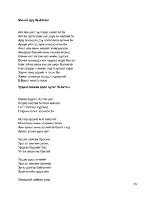 Миний дуу /Б.Ахтан/
Алтайн цаст уулсаар нутагтай би
Алтан гургалдай шиг дууч ач нартай би
Ард түмэндээ дуу хоолойгоо өргөнө би
Ариун үйлсэд хувь нэмрээ өгнө би
Ачит нам минь намайг хүмүүжүүлж
Амьдрал бүхний минь хангаж өгсөнд
Өвгөн настай гэж хөл жийж суулгүй
Өргөн түмэндээ хүч чадлаа өгдөг билээ
Намтайгаа яваа хүн хөгширч болохгүй
Нас сүүдэр ч яахав, хэд л хүрвэл хүрэг
Харин ганц өдрийг ч гэсэн би
Хамаг олныхоо тусад л зориулна!
Б.Бааст монголчлов
Уудам сайхан орос нутаг /Б.Ахтан/
Өвгөн буурал Алтай шиг
Өндөр настай болсон хойноо
Галт тэргэнд суугаад
Газрын холыг зорилоо би
Молор эрдэнэ мэт хайртай
Монголын минь хээрийн салхи
Аян замыг минь өлзийтэй болог гээд
Араас үлээн үдэх цагт,
Уудам сайхан Оросын
Урсгал зөөлөн салхи,
Урдаас биднийг бас
Угтаж авсан нь бахтай
Уудам орос нутгийн
Урсгал зөөлөн салхиар
Зуны дэлгэр байгалийн
Зуун өнгийн цэцэгийн
Ханашгүй сайхан үнэр
15
 