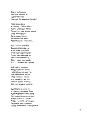 Соргог сайхан өвс
Тунгалаг рашаан ус
Сүрлэг өтгөн ой
Чимэг нь билээ манай Алтайн!
Ховд голын эх нь
Хорымдыгт байдаг билээ.
Түргэн урсгалдаа тэр нь
Өргөн хэрэгцээт модыг маань
Өнөр олон арддаа
Өргөн ирдэг билээ.
Ай баян Алтай минь
Асралт сайхан нутаг минь!
Зуны сайхан улиралд
Зузаан ногоон ойд нь
Уран хөхөө донгодож
Уяхан гургалдай жиргэж
Балын амттай салхи нь
Байн байн сэвэлзэхэд
Зоригт казак хөвгүүдийн
Золбоо хийморь нь сэргэнэ.
Хайртай эх орондоо
Халуун зүтгэлээ өгсөн
Найртай Алтайн хөвгүүд
Баяртай сайхан цагтаа
«Хар ямаагаа» татаж
Хонгор охидоо магтаж
Баярын дуугаа эхлэхэд
Баян Алтай минь сэргэнэ.
Дуулах дууны минь эх
Урлах шүлгийн минь булаг
Хүрэн бүргэдийн минь баяр
Хөнгөн домборын минь эрч
Ариун дэлгэр эх орныхоо
Алдры нь магтан дуулахдаа
Өвгөн нас залуужин ирнэ
Өндөр Алтай минь инээн угтана.
18
 