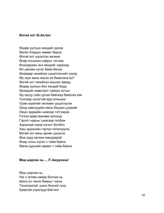 Өлгий хот /Б.Ахтан/
Өндөр уулсын хөндийг дагаж
Өргөн Ховдын хөвөөг барьж
Өлгий хот цэцэглэн хөгжиж
Өнөр олныхоо хайрыг татлаа
Өчигдөрхөн энэ хөндийг харахад
Өл цөлхөн нутаг байж билээ
Өнөөдөр чинийхээ цэцэглэснийг үзээд
Өр зүрх минь яасан их баярлана вэ?
Өлгий хот чинийхээ жишээг аваад
Өндөр уулсын бэл хөндий бүрд
Ирээдүйн жавхлант сайхан хотын
Ид залуу соёо ургаж байгаад баярлах юм
Уулсаар нутагтай ард олныхоо
Урам зоригийг хөгжөөн цэцэглүүлж
Охид хөвгүүдийн минь бяцхан цээжийг
Оюун эрдмийн шимээр тэтгээрэй.
Гэгээн өдөр манайд эхлэхэд
Гэрэлт нарны туяагаар гялбаж
Харанхуй шөнө нэгэнт болбол
Хаш эрдэнийн гэрлээ гялалзуулж
Өлгий хот минь өрнөн цэцэглэ
Өнө үүрд хөгжин мандаарай
Өнөр олны хүсэл ч тийм байна
Өвгөн дуучийн ерөөл ч тийм байна.
Мод шарлах нь ... /Г.Аюурзана/
Мод шарлах нь,
Нэг л өглөө намар болчих нь
Шинэ үл таних баярыг түрнэ.
Танигдахгүй, шинэ бүхний гүнд
Баяртай учралууд бий мэт
19
 