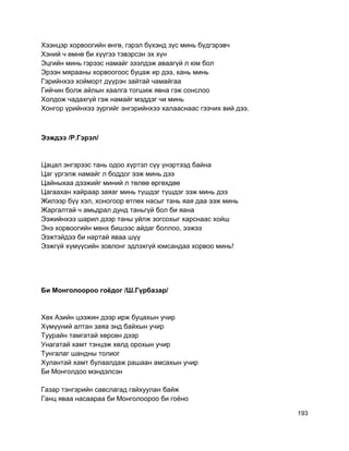 Хээнцэр хорвоогийн өнгө, гэрэл бүхэнд зүс минь бүдгэрэвч
Хэний ч өмнө би хүүгээ тэвэрсэн эх хүн
Эцгийн минь гэрээс намайг зээлдэж аваагүй л юм бол
Эрээн мярааны хорвоогоос буцаж ир дээ, хань минь
Гэрийнхээ хойморт дүүрэн зайтай чамайгаа
Гийчин болж айлын хаалга тогшиж явна гэж сонслоо
Холдож чадахгүй гэж намайг мэддэг чи минь
Хонгор үрийнхээ зургийг энгэрийнхээ халааснаас гээчих вий дээ.
Ээждээ /Р.Гэрэл/
Цацал энгэрээс тань одоо хүртэл сүү үнэртээд байна
Цаг үргэлж намайг л боддог ээж минь дээ
Цайныхаа дээжийг миний л төлөө өргөхдөө
Цагаахан хайраар заяаг минь түшдэг түшдэг ээж минь дээ
Жилээр бүү хэл, хоногоор өтлөх насыг тань яая даа ээж минь
Жаргалтай ч амьдрал дунд таньгүй бол би яана
Ээжийнхээ шарил дээр таны уйлж зогсохыг харснаас хойш
Энэ хорвоогийн мөнх бишээс айдаг боллоо, ээжээ
Ээжтэйдээ би нартай яваа шүү
Ээжгүй хүмүүсийн зовлонг эдлэхгүй юмсандаа хорвоо минь!
Би Монголоороо гоёдог /Ш.Гүрбазар/
Хөх Азийн цээжин дээр ирж буцахын учир
Хүмүүний алтан заяа энд байхын учир
Туурайн тамгатай хөрсөн дээр
Унагатай хамт тэнцэж хөлд орохын учир
Тунгалаг шандны толиог
Хулантай хамт булаалдаж рашаан амсахын учир
Би Монголдоо мэндэлсэн
Газар тэнгэрийн савслагад гайхуулан байж
Ганц яваа насаараа би Монголоороо би гоёно
193
 