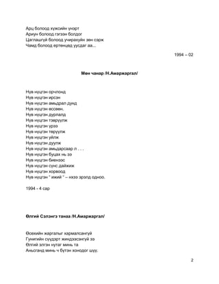 Арц болоод хүжсийн үнэрт
Ариун болоод гэгээн болдог
Цаглашгүй болоод учирахуйн зөн сэрж
Чамд болоод ертөнцөд уусдаг аа...
1994 – 02
Мөн чанар /Н.Амаржаргал/
Нүв нүцгэн орчлонд
Нүв нүцгэн ирсэн
Нүв нүцгэн амьдрал дунд
Нүв нүцгэн өссөөн.
Нүв нүцгэн дурлалд
Нүв нүцгэн тэврүүлж
Нүв нүцгэн үрээ
Нүв нүцгэн төрүүлж
Нүв нүцгэн уйлж
Нүв нүцгэн дуулж
Нүв нүцгэн амьдарсаар л . . .
Нүв нүцгэн буцах нь ээ
Нүв нүцгэн биенээс
Нүв нүцгэн сүнс дайжиж
Нүв нүцгэн хорвоод
Нүв нүцгэн “ ижий “ – нхээ эрэлд одноо.
1994 - 4 сар
Өлгий Сэлэнгэ танаа /Н.Амаржаргал/
Өсөхийн жаргалыг хармалсангүй
Гунигийн сүүдэрт жиндээсэнгүй ээ
Өлгий элгэн нутаг минь та
Аньсганд минь ч бүтэн хонодог шүү.
2
 