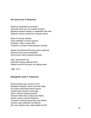 Эрт унасан цас /Г.Аюурзана/
Зэвэргэн гудамжаар ганц машин
Захаа босгосон хүн шиг нугдайн өнгөрнө.
Дэрэвгэр хормой, өмнөөс нт даармаар хоёр охин
Хоёулаа тэгшхэн шилбэтэй, инээлдэн зөрнө.
Араас нь эргээд харахад
Хүзүү заамаар нь салхи шургана
Аятайхан, тийм ч жихүүн биш,
Yзүүрээс нь охидын инээд дуулдах салхинд
Хувцас муутайгаасаа болоод гадагш гаралгүй
Орондоо ном уншиж өнгөрөөсөн
Залуу насны хүйтэн өдрүүд санагдав
Хувь тавилангийн тэр,
Одоогийн нүдэнд хямдхан бэлэг. . .
Заавал үнсэх ёстой уруул шиг өдрүүд минь
1998. 10-13
Өнөөдрийн тухай /Г. Аюурзана/
Өглөө сэрэхэд зуун оньсого угтсан
Өнөөдөр, магадгүй, миний сүүлчийн өдөр.
Энэ хэдэн жилд бодож явсан бүхнээ
Эцсийн удаа цэгцэлж санах өдөр.
Хэзээ ч бусдын мэдэлд ороогүй
Хэнцхэн санаа минь насанд хүрч байна.
Хэний ч хүртэж нэвтэрч бараагүй
Тэнгэрийг тэмтрээд хуруу минь хөрч байна.
Энэнээс цааш маргааш гэж байхгүй.
Энэ чинь, бурхан минь, ямар сайхан юм бэ!
22
 