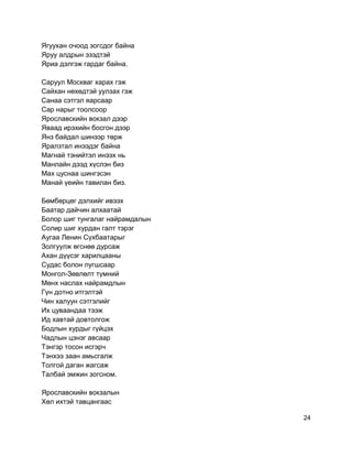 Ягуухан очоод зогсдог байна
Яруу алдрын эзэдтэй
Яриа дэлгэж гардаг байна.
Саруул Москваг харах гэж
Сайхан нөхөдтэй уулзах гэж
Санаа сэтгэл яарсаар
Сар нарыг тоолсоор
Ярославскийн вокзал дээр
Яваад ирэхийн босгон дээр
Янз байдал шинээр төрж
Яралзтал инээдэг байна
Магнай тэнийтэл инээх нь
Манлайн дээд хүслэн биз
Мах цуснаа шингэсэн
Манай үеийн тавилан биз.
Бөмбөрцөг дэлхийг ивээх
Баатар дайчин алхаатай
Болор шиг тунгалаг найрамдалын
Солир шиг хурдан галт тэрэг
Аугаа Ленин Сүхбаатарыг
Золгуулж өгснөө дурсаж
Ахан дүүсэг харилцааны
Судас болон лугшсаар
Монгол-Зөвлөлт түмний
Мөнх наслах найрамдлын
Гүн дотно итгэлтэй
Чин халуун сэтгэлийг
Их цуваандаа тээж
Ид хавтай довтолгож
Бодлын хурдыг гүйцэх
Чадлын цэнэг авсаар
Тэнгэр тосон исгэрч
Тэнхээ заан амьсгалж
Толгой даган жагсаж
Талбай эмжин зогсном.
Ярославскийн вокзалын
Хөл ихтэй тавцангаас
24
 