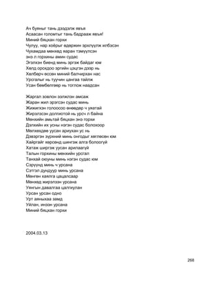 Ач буяныг тань дээдэлж явъя
Асаасан голомтыг тань бадрааж явъя!
Миний бяцхан горхи
Чулуу, нар хоёрыг өдөржин эрхлүүлж илбэсэн
Чухамдаа мөнхөд яаран тэмүүлсэн
энэ л горхины амин судас
Эгэлхэн биенд минь эргэж байдаг юм
Хөлд орохдоо эргийн цэцгэн дээр нь
Хөлбөрч өссөн миний балчирхан нас
Урсгалыг нь туучин цангаа тайлж
Усан бөмбөлгөөр нь тоглож наадсан
Жаргал зовлон ээлжлэн амсаж
Жаран жил эрэгсэн судас минь
Жижигхэн голоосоо өнөөдөр ч уяатай
Жирэлзсэн долгиотой нь урсч л байна
Мөнхийн амьтай бяцхан энэ горхи
Дэлхийн их усны нэгэн судас болохоор
Мөлхөхдөө уусан ариухан ус нь
Дэвэргэн зүрхний минь онгодыг хөглөсөн юм
Хайргайг хөрсөнд шингэж алга болоогүй
Хатаж ширгэж уусан арилаагүй
Талын горхины мөнхийн урсгал
Танхай оюуны минь нэгэн судас юм
Сэрүүнд минь ч урсана
Сэтгэл дундуур минь урсана
Мөнгөн хаялга цацалсаар
Мөнхөд жирэлзэн урсана
Уянгын давалгаа цалгиулан
Урсан урсан одно
Урт аяныхаа замд
Уйлан, инээн урсана
Миний бяцхан горхи
2004.03.13
268
 